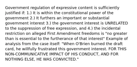 Government regulation of expressive content is sufficiently justified if: 1.) It is within the constitutional power of the government 2.) It furthers an important or substantial government interest 3.) the government interest is UNRELATED to the suppression of free expression, and 4.) the incidental restriction on alleged First Amendment freedoms is "no greater than is essential to the furtherance of that interest" Example of analysis from the case itself: "When O'Brien burned the draft card, he willfully frustrated this government interest. FOR THIS NON-COMMUNICATIVE IMPACT OF HIS CONDUCT, AND FOR NOTHING ELSE, HE WAS CONVICTED."