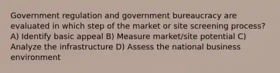 Government regulation and government bureaucracy are evaluated in which step of the market or site screening process? A) Identify basic appeal B) Measure market/site potential C) Analyze the infrastructure D) Assess the national business environment