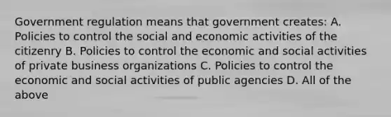 Government regulation means that government creates: A. Policies to control the social and economic activities of the citizenry B. Policies to control the economic and social activities of private business organizations C. Policies to control the economic and social activities of public agencies D. All of the above