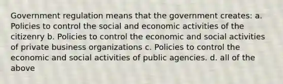 Government regulation means that the government creates: a. Policies to control the social and economic activities of the citizenry b. Policies to control the economic and social activities of private business organizations c. Policies to control the economic and social activities of public agencies. d. all of the above