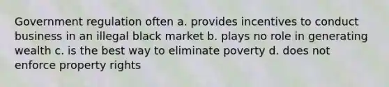 Government regulation often a. provides incentives to conduct business in an illegal black market b. plays no role in generating wealth c. is the best way to eliminate poverty d. does not enforce property rights