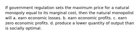 If government regulation sets the maximum price for a natural monopoly equal to its marginal cost, then the natural monopolist will a. earn economic losses. b. earn economic profits. c. earn zero economic profits. d. produce a lower quantity of output than is socially optimal.