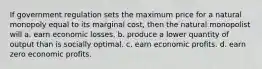 If government regulation sets the maximum price for a natural monopoly equal to its marginal cost, then the natural monopolist will a. earn economic losses. b. produce a lower quantity of output than is socially optimal. c. earn economic profits. d. earn zero economic profits.