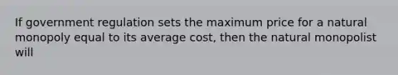 If government regulation sets the maximum price for a natural monopoly equal to its average cost, then the natural monopolist will