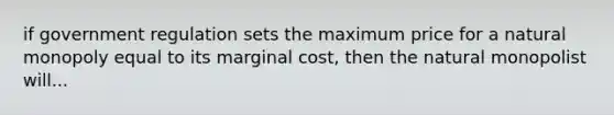 if government regulation sets the maximum price for a natural monopoly equal to its marginal cost, then the natural monopolist will...