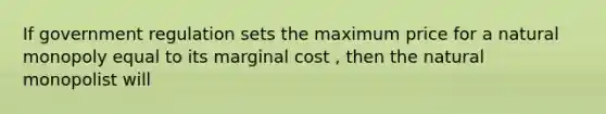 If government regulation sets the maximum price for a natural monopoly equal to its marginal cost , then the natural monopolist will