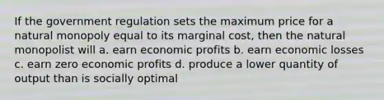 If the government regulation sets the maximum price for a natural monopoly equal to its marginal cost, then the natural monopolist will a. earn economic profits b. earn economic losses c. earn zero economic profits d. produce a lower quantity of output than is socially optimal