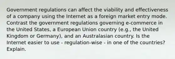 Government regulations can affect the viability and effectiveness of a company using the Internet as a foreign market entry mode. Contrast the government regulations governing e-commerce in the United States, a European Union country (e.g., the United Kingdom or Germany), and an Australasian country. Is the Internet easier to use - regulation-wise - in one of the countries? Explain.