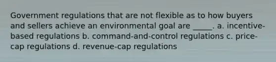 Government regulations that are not flexible as to how buyers and sellers achieve an environmental goal are _____. a. incentive-based regulations b. command-and-control regulations c. price-cap regulations d. revenue-cap regulations