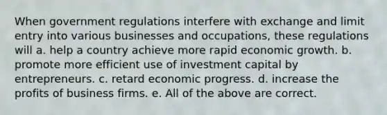 When government regulations interfere with exchange and limit entry into various businesses and occupations, these regulations will a. help a country achieve more rapid economic growth. b. promote more efficient use of investment capital by entrepreneurs. c. retard economic progress. d. increase the profits of business firms. e. All of the above are correct.