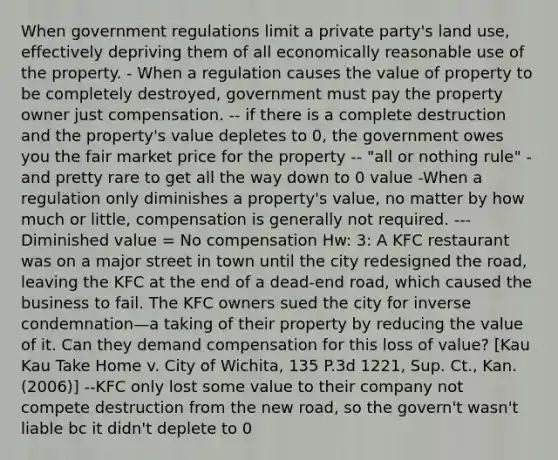 When government regulations limit a private party's land use, effectively depriving them of all economically reasonable use of the property. - When a regulation causes the value of property to be completely destroyed, government must pay the property owner just compensation. -- if there is a complete destruction and the property's value depletes to 0, the government owes you the fair market price for the property -- "all or nothing rule" - and pretty rare to get all the way down to 0 value -When a regulation only diminishes a property's value, no matter by how much or little, compensation is generally not required. ---Diminished value = No compensation Hw: 3: A KFC restaurant was on a major street in town until the city redesigned the road, leaving the KFC at the end of a dead-end road, which caused the business to fail. The KFC owners sued the city for inverse condemnation—a taking of their property by reducing the value of it. Can they demand compensation for this loss of value? [Kau Kau Take Home v. City of Wichita, 135 P.3d 1221, Sup. Ct., Kan. (2006)] --KFC only lost some value to their company not compete destruction from the new road, so the govern't wasn't liable bc it didn't deplete to 0