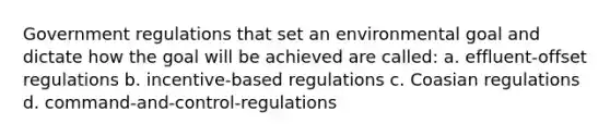 Government regulations that set an environmental goal and dictate how the goal will be achieved are called: a. effluent-offset regulations b. incentive-based regulations c. Coasian regulations d. command-and-control-regulations