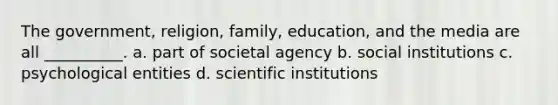 The government, religion, family, education, and the media are all __________. a. part of societal agency b. social institutions c. psychological entities d. scientific institutions