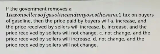 If the government removes a 1 tax on sellers of gasoline and imposes the same1 tax on buyers of gasoline, then the price paid by buyers will a. increase, and the price received by sellers will increase. b. increase, and the price received by sellers will not change. c. not change, and the price received by sellers will increase. d. not change, and the price received by sellers will not change.