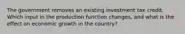 The government removes an existing investment tax credit. Which input in the production function changes, and what is the effect on economic growth in the country?