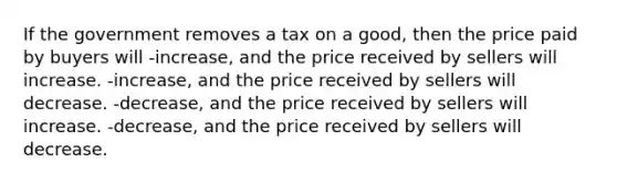 If the government removes a tax on a good, then the price paid by buyers will -increase, and the price received by sellers will increase. -increase, and the price received by sellers will decrease. -decrease, and the price received by sellers will increase. -decrease, and the price received by sellers will decrease.