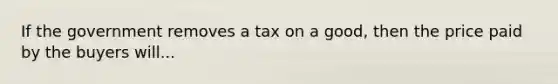 If the government removes a tax on a good, then the price paid by the buyers will...