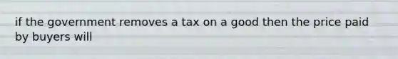 if the government removes a tax on a good then the price paid by buyers will