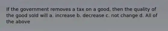 If the government removes a tax on a good, then the quality of the good sold will a. increase b. decrease c. not change d. All of the above