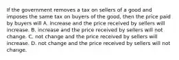 If the government removes a tax on sellers of a good and imposes the same tax on buyers of the good, then the price paid by buyers will A. increase and the price received by sellers will increase. B. increase and the price received by sellers will not change. C. not change and the price received by sellers will increase. D. not change and the price received by sellers will not change.