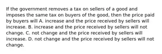 If the government removes a tax on sellers of a good and imposes the same tax on buyers of the good, then the price paid by buyers will A. increase and the price received by sellers will increase. B. increase and the price received by sellers will not change. C. not change and the price received by sellers will increase. D. not change and the price received by sellers will not change.