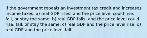 If the government repeals an investment tax credit and increases income taxes, a) real GDP rises, and the price level could rise, fall, or stay the same. b) real GDP falls, and the price level could rise, fall, or stay the same. c) real GDP and the price level rise. d) real GDP and the price level fall.