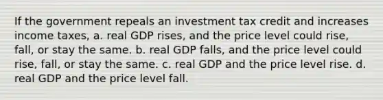 If the government repeals an investment tax credit and increases income taxes, a. real GDP rises, and the price level could rise, fall, or stay the same. b. real GDP falls, and the price level could rise, fall, or stay the same. c. real GDP and the price level rise. d. real GDP and the price level fall.