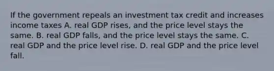 If the government repeals an investment tax credit and increases income taxes A. real GDP rises, and the price level stays the same. B. real GDP falls, and the price level stays the same. C. real GDP and the price level rise. D. real GDP and the price level fall.