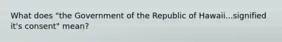 What does "the Government of the Republic of Hawaii...signified it's consent" mean?