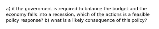 a) if the government is required to balance the budget and the economy falls into a recession, which of the actions is a feasible policy response? b) what is a likely consequence of this policy?