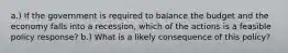 a.) If the government is required to balance the budget and the economy falls into a recession, which of the actions is a feasible policy response? b.) What is a likely consequence of this policy?