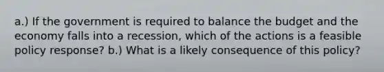 a.) If the government is required to balance the budget and the economy falls into a recession, which of the actions is a feasible policy response? b.) What is a likely consequence of this policy?