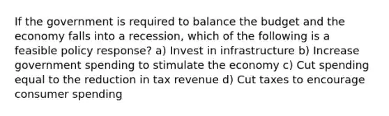 If the government is required to balance the budget and the economy falls into a recession, which of the following is a feasible policy response? a) Invest in infrastructure b) Increase government spending to stimulate the economy c) Cut spending equal to the reduction in tax revenue d) Cut taxes to encourage consumer spending