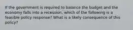 If the government is required to balance the budget and the economy falls into a recession, which of the following is a feasible policy response? What is a likely consequence of this policy?