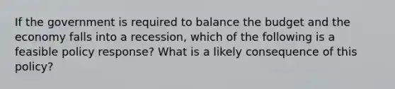 If the government is required to balance the budget and the economy falls into a recession, which of the following is a feasible policy response? What is a likely consequence of this policy?