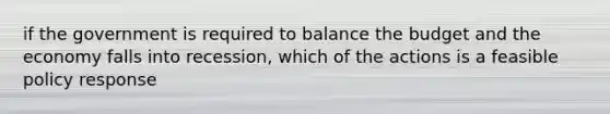 if the government is required to balance the budget and the economy falls into recession, which of the actions is a feasible policy response