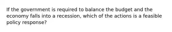 If the government is required to balance the budget and the economy falls into a recession, which of the actions is a feasible policy response?