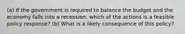 (a) If the government is required to balance the budget and the economy falls into a recession, which of the actions is a feasible policy response? (b) What is a likely consequence of this policy?