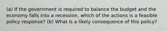 (a) If the government is required to balance the budget and the economy falls into a recession, which of the actions is a feasible policy response? (b) What is a likely consequence of this policy?