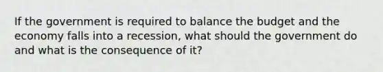 If the government is required to balance the budget and the economy falls into a recession, what should the government do and what is the consequence of it?