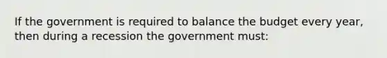 If the government is required to balance the budget every year, then during a recession the government must: