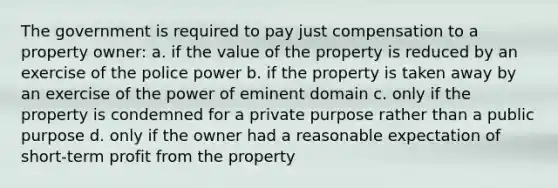 The government is required to pay just compensation to a property owner: a. if the value of the property is reduced by an exercise of the police power b. if the property is taken away by an exercise of the power of eminent domain c. only if the property is condemned for a private purpose rather than a public purpose d. only if the owner had a reasonable expectation of short-term profit from the property