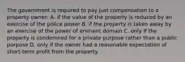 The government is required to pay just compensation to a property owner: A. if the value of the property is reduced by an exercise of the police power B. if the property is taken away by an exercise of the power of eminent domain C. only if the property is condemned for a private purpose rather than a public purpose D. only if the owner had a reasonable expectation of short-term profit from the property