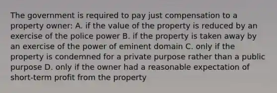 The government is required to pay just compensation to a property owner: A. if the value of the property is reduced by an exercise of the police power B. if the property is taken away by an exercise of the power of eminent domain C. only if the property is condemned for a private purpose rather than a public purpose D. only if the owner had a reasonable expectation of short-term profit from the property