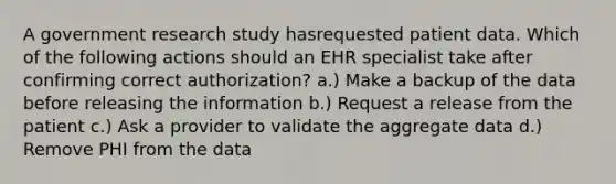 A government research study hasrequested patient data. Which of the following actions should an EHR specialist take after confirming correct authorization? a.) Make a backup of the data before releasing the information b.) Request a release from the patient c.) Ask a provider to validate the aggregate data d.) Remove PHI from the data