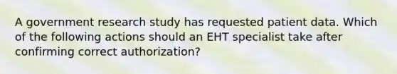 A government research study has requested patient data. Which of the following actions should an EHT specialist take after confirming correct authorization?