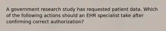 A government research study has requested patient data. Which of the following actions should an EHR specialist take after confirming correct authorization?