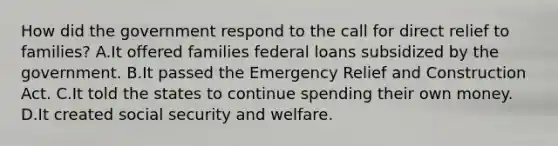 How did the government respond to the call for direct relief to families? A.It offered families federal loans subsidized by the government. B.It passed the Emergency Relief and Construction Act. C.It told the states to continue spending their own money. D.It created social security and welfare.