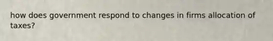 how does government respond to changes in firms allocation of taxes?