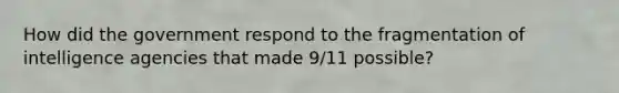 How did the government respond to the fragmentation of intelligence agencies that made 9/11 possible?